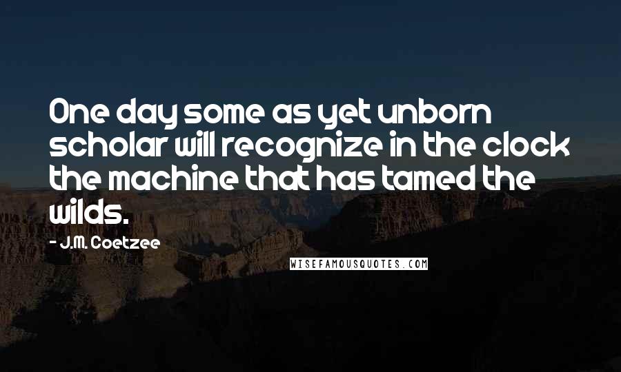 J.M. Coetzee Quotes: One day some as yet unborn scholar will recognize in the clock the machine that has tamed the wilds.