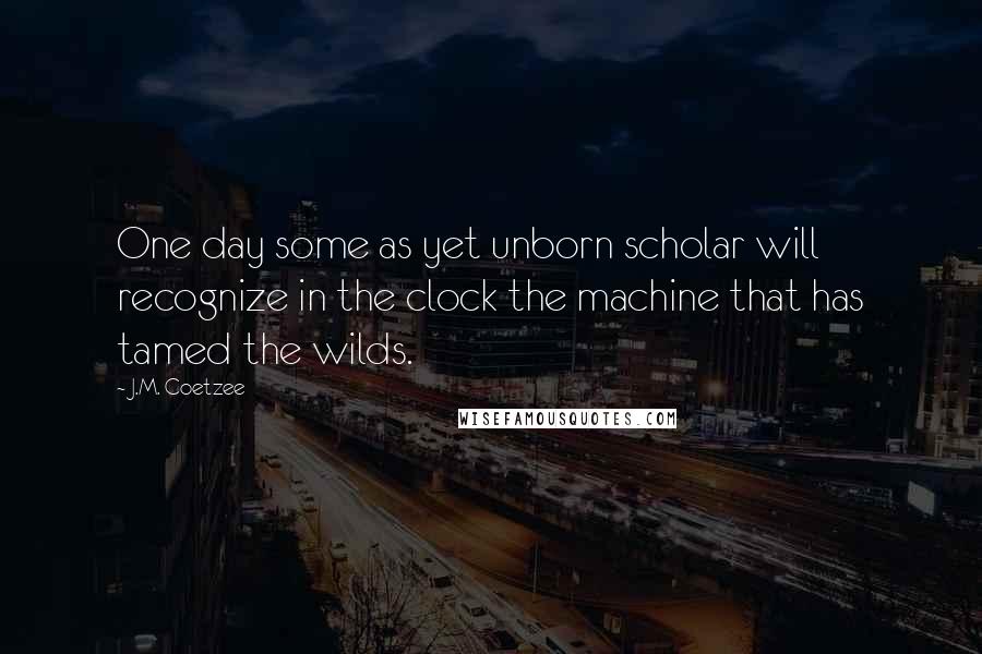 J.M. Coetzee Quotes: One day some as yet unborn scholar will recognize in the clock the machine that has tamed the wilds.