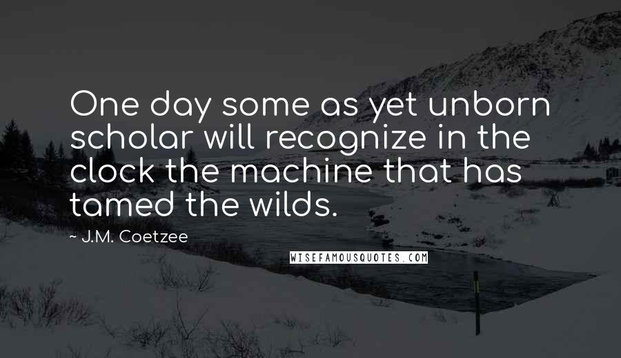 J.M. Coetzee Quotes: One day some as yet unborn scholar will recognize in the clock the machine that has tamed the wilds.