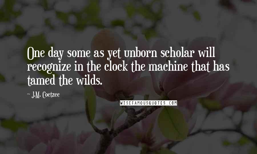 J.M. Coetzee Quotes: One day some as yet unborn scholar will recognize in the clock the machine that has tamed the wilds.