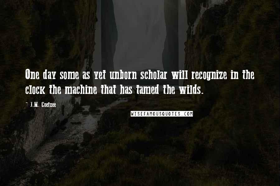 J.M. Coetzee Quotes: One day some as yet unborn scholar will recognize in the clock the machine that has tamed the wilds.