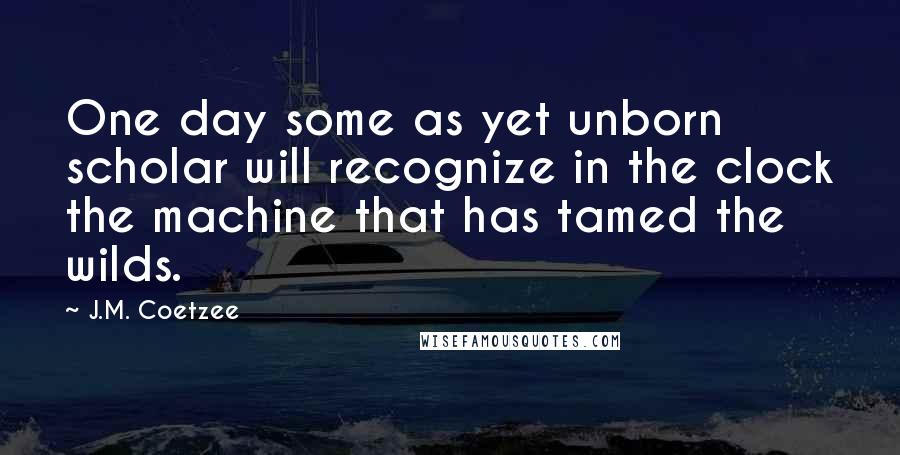 J.M. Coetzee Quotes: One day some as yet unborn scholar will recognize in the clock the machine that has tamed the wilds.