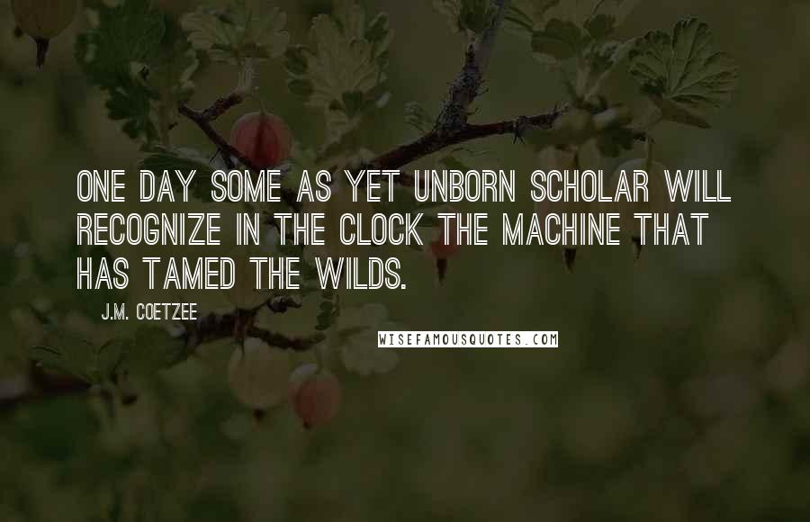 J.M. Coetzee Quotes: One day some as yet unborn scholar will recognize in the clock the machine that has tamed the wilds.