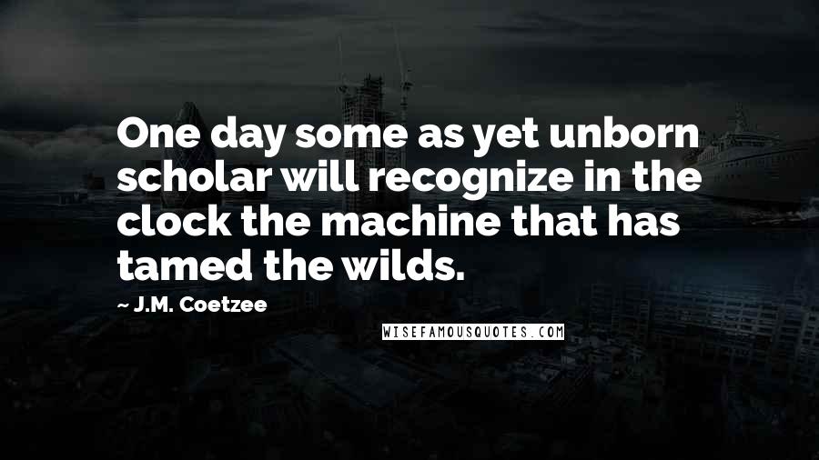 J.M. Coetzee Quotes: One day some as yet unborn scholar will recognize in the clock the machine that has tamed the wilds.