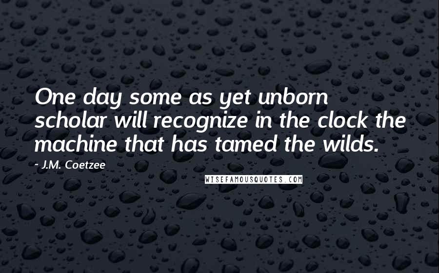 J.M. Coetzee Quotes: One day some as yet unborn scholar will recognize in the clock the machine that has tamed the wilds.