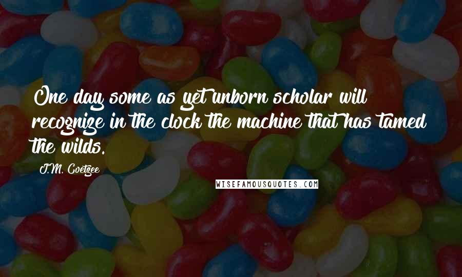 J.M. Coetzee Quotes: One day some as yet unborn scholar will recognize in the clock the machine that has tamed the wilds.