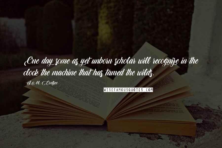 J.M. Coetzee Quotes: One day some as yet unborn scholar will recognize in the clock the machine that has tamed the wilds.