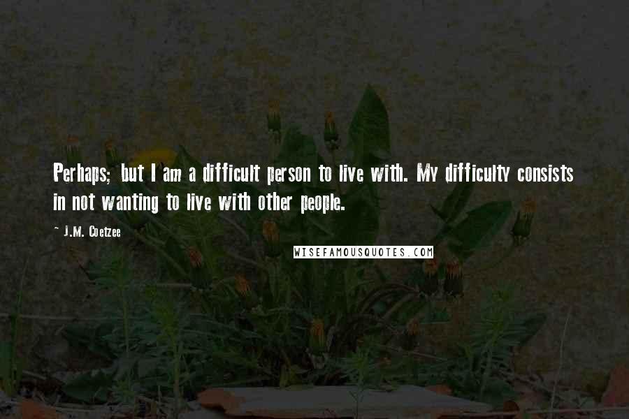 J.M. Coetzee Quotes: Perhaps; but I am a difficult person to live with. My difficulty consists in not wanting to live with other people.