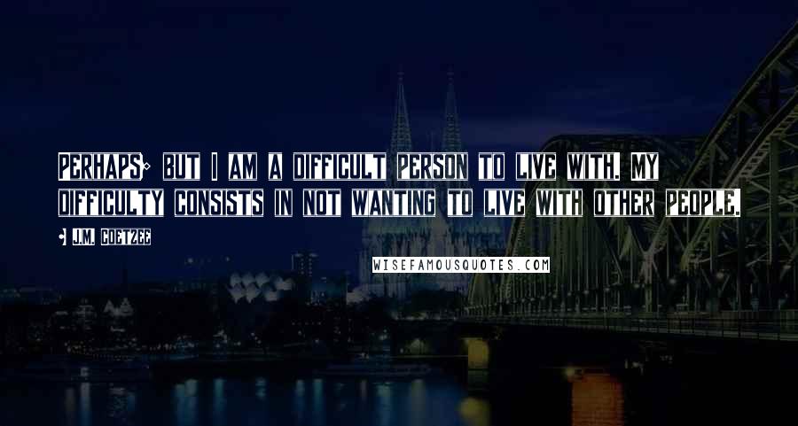 J.M. Coetzee Quotes: Perhaps; but I am a difficult person to live with. My difficulty consists in not wanting to live with other people.