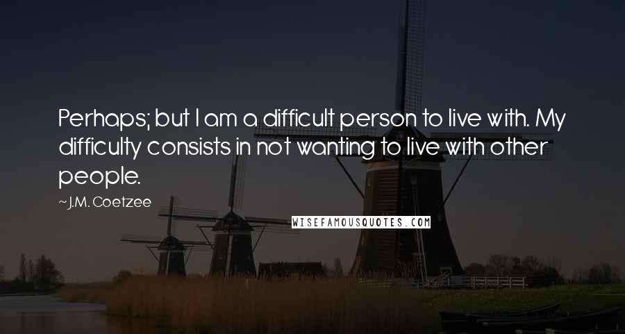 J.M. Coetzee Quotes: Perhaps; but I am a difficult person to live with. My difficulty consists in not wanting to live with other people.