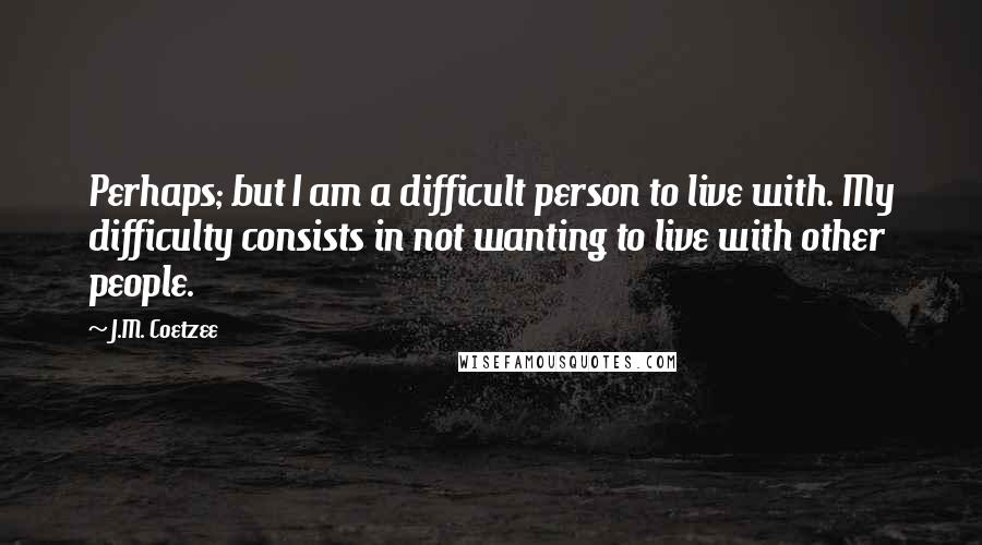 J.M. Coetzee Quotes: Perhaps; but I am a difficult person to live with. My difficulty consists in not wanting to live with other people.