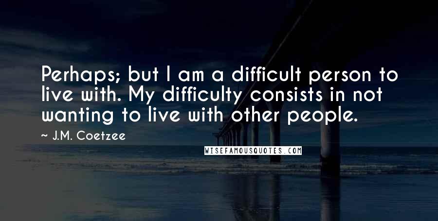 J.M. Coetzee Quotes: Perhaps; but I am a difficult person to live with. My difficulty consists in not wanting to live with other people.