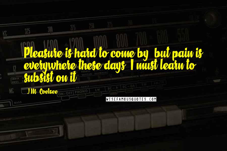 J.M. Coetzee Quotes: Pleasure is hard to come by, but pain is everywhere these days, I must learn to subsist on it.