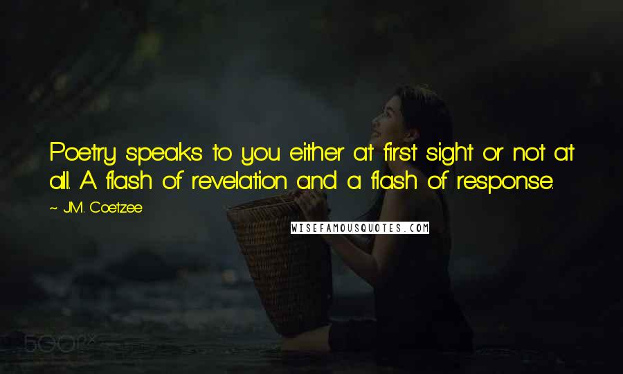 J.M. Coetzee Quotes: Poetry speaks to you either at first sight or not at all. A flash of revelation and a flash of response.