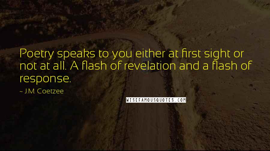 J.M. Coetzee Quotes: Poetry speaks to you either at first sight or not at all. A flash of revelation and a flash of response.