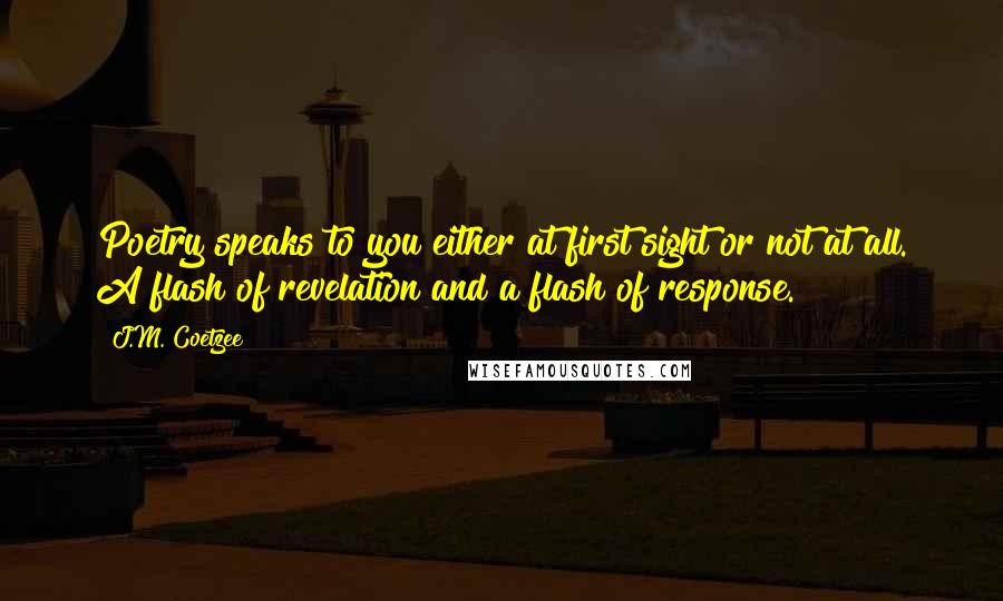 J.M. Coetzee Quotes: Poetry speaks to you either at first sight or not at all. A flash of revelation and a flash of response.
