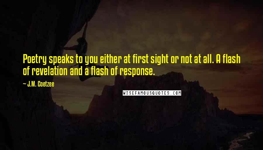 J.M. Coetzee Quotes: Poetry speaks to you either at first sight or not at all. A flash of revelation and a flash of response.