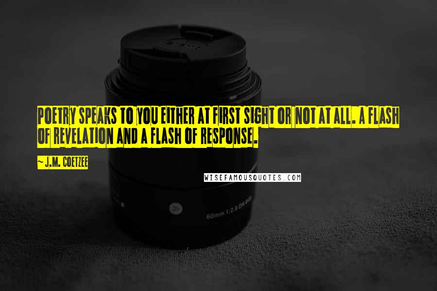 J.M. Coetzee Quotes: Poetry speaks to you either at first sight or not at all. A flash of revelation and a flash of response.