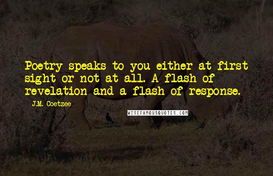 J.M. Coetzee Quotes: Poetry speaks to you either at first sight or not at all. A flash of revelation and a flash of response.