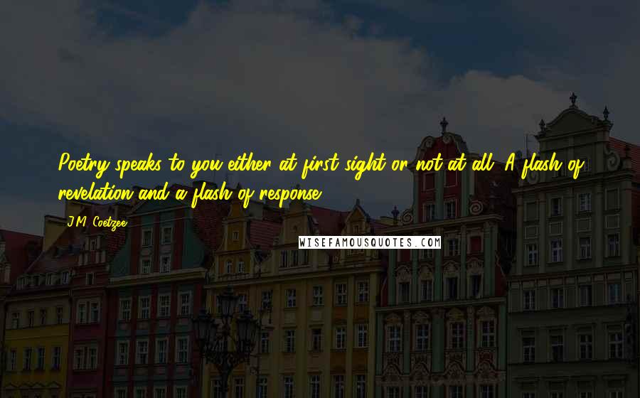 J.M. Coetzee Quotes: Poetry speaks to you either at first sight or not at all. A flash of revelation and a flash of response.