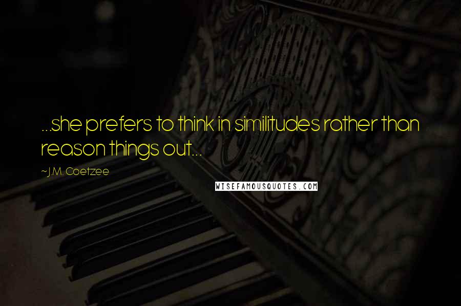 J.M. Coetzee Quotes: ...she prefers to think in similitudes rather than reason things out...