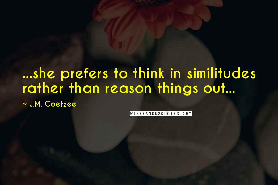 J.M. Coetzee Quotes: ...she prefers to think in similitudes rather than reason things out...