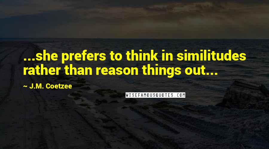 J.M. Coetzee Quotes: ...she prefers to think in similitudes rather than reason things out...