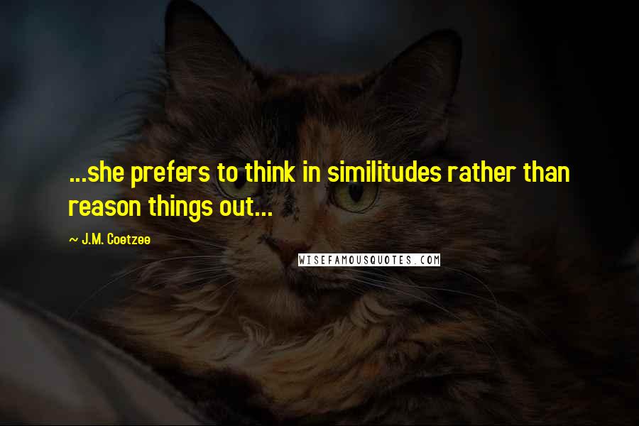 J.M. Coetzee Quotes: ...she prefers to think in similitudes rather than reason things out...
