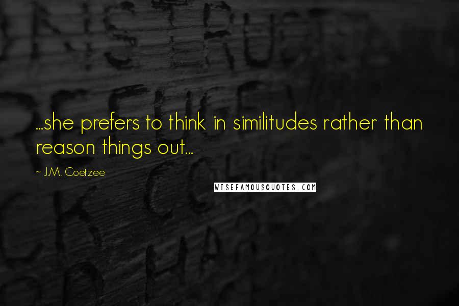 J.M. Coetzee Quotes: ...she prefers to think in similitudes rather than reason things out...