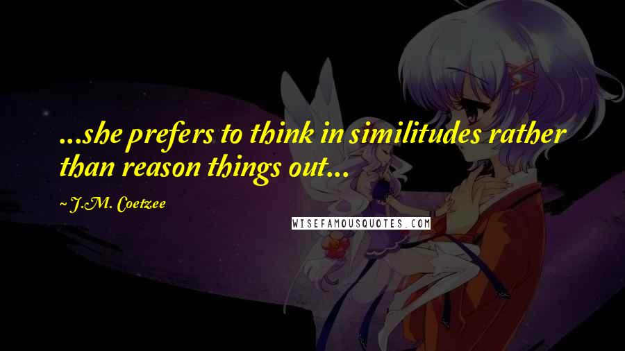 J.M. Coetzee Quotes: ...she prefers to think in similitudes rather than reason things out...