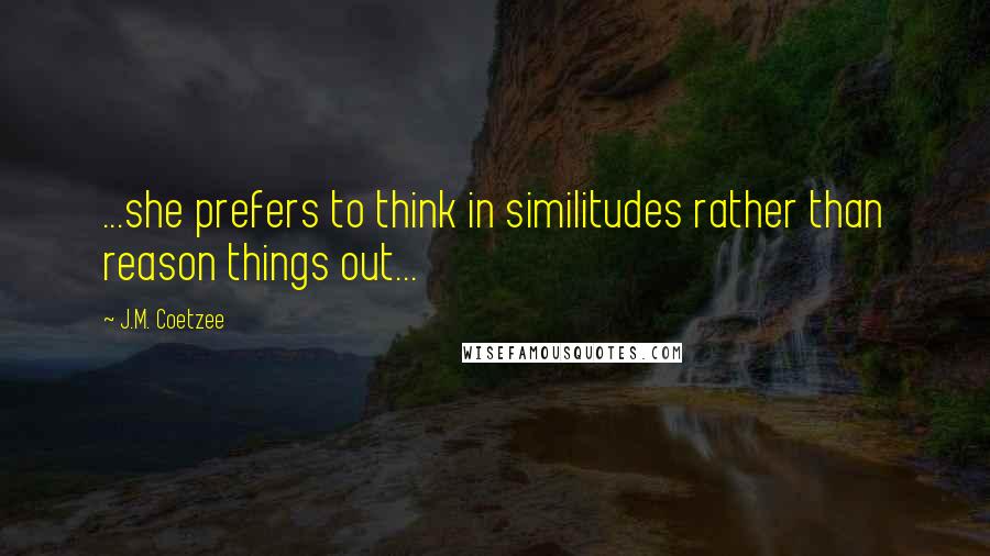 J.M. Coetzee Quotes: ...she prefers to think in similitudes rather than reason things out...