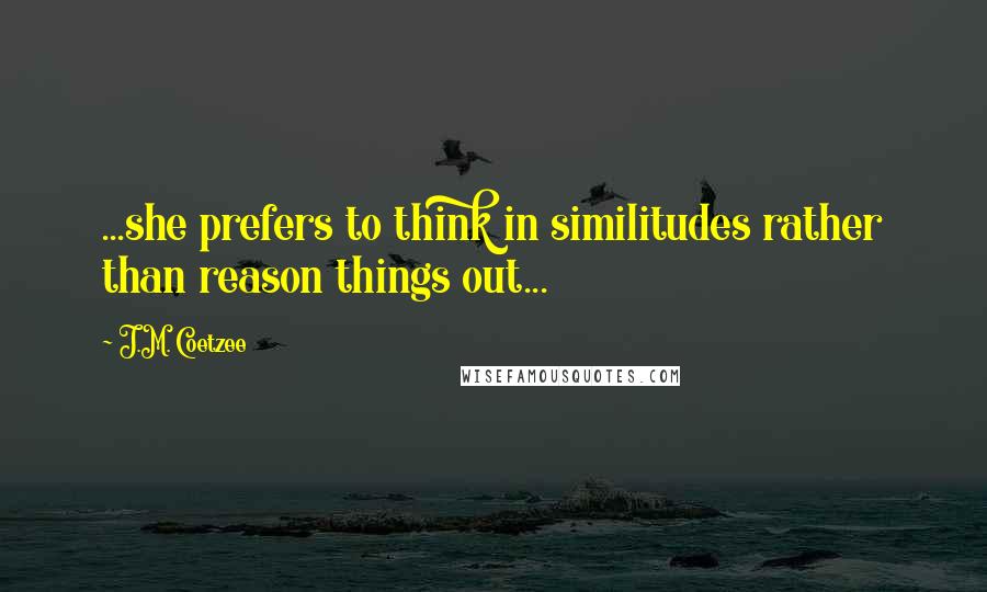 J.M. Coetzee Quotes: ...she prefers to think in similitudes rather than reason things out...
