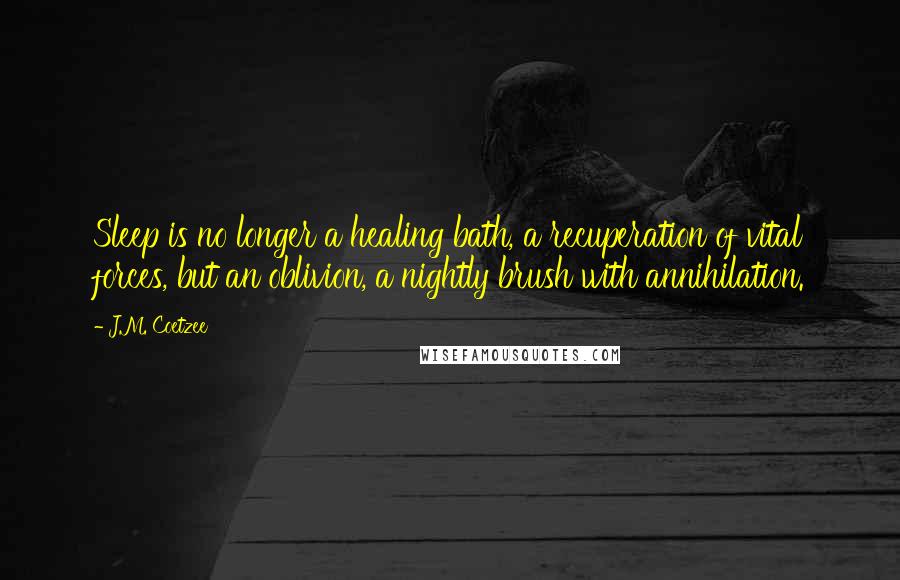 J.M. Coetzee Quotes: Sleep is no longer a healing bath, a recuperation of vital forces, but an oblivion, a nightly brush with annihilation.
