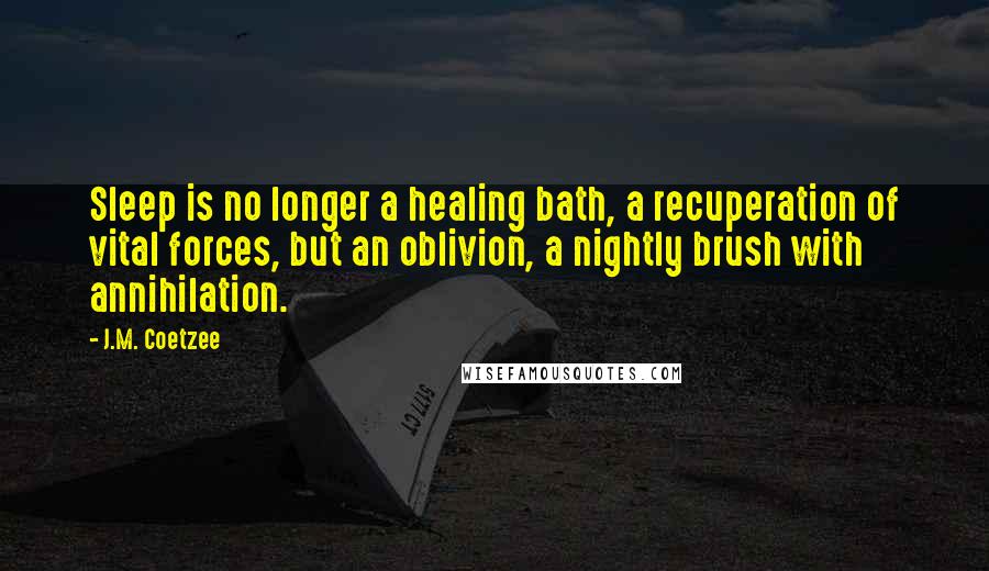 J.M. Coetzee Quotes: Sleep is no longer a healing bath, a recuperation of vital forces, but an oblivion, a nightly brush with annihilation.