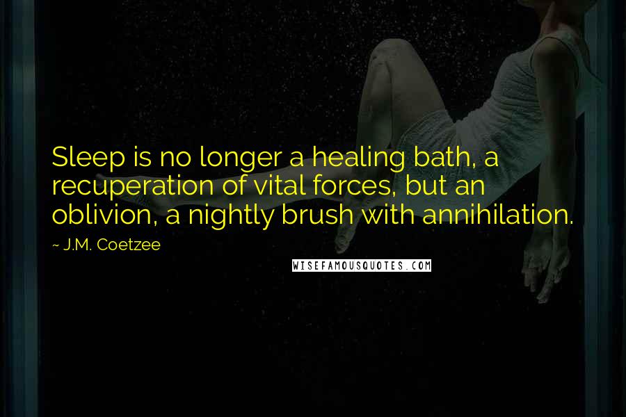 J.M. Coetzee Quotes: Sleep is no longer a healing bath, a recuperation of vital forces, but an oblivion, a nightly brush with annihilation.