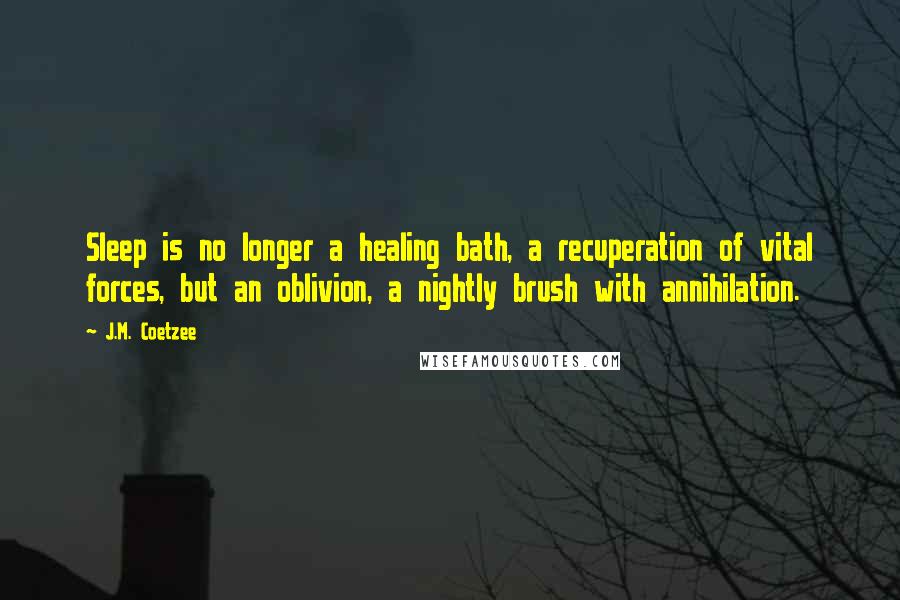 J.M. Coetzee Quotes: Sleep is no longer a healing bath, a recuperation of vital forces, but an oblivion, a nightly brush with annihilation.