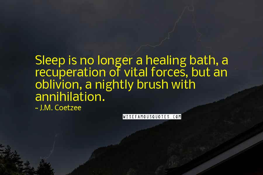 J.M. Coetzee Quotes: Sleep is no longer a healing bath, a recuperation of vital forces, but an oblivion, a nightly brush with annihilation.