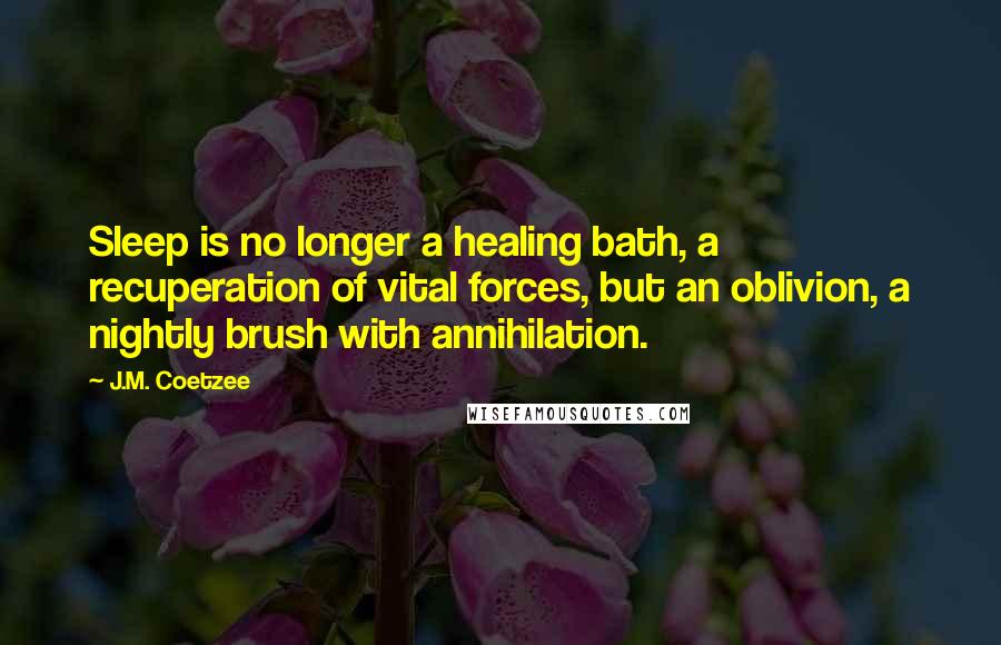 J.M. Coetzee Quotes: Sleep is no longer a healing bath, a recuperation of vital forces, but an oblivion, a nightly brush with annihilation.