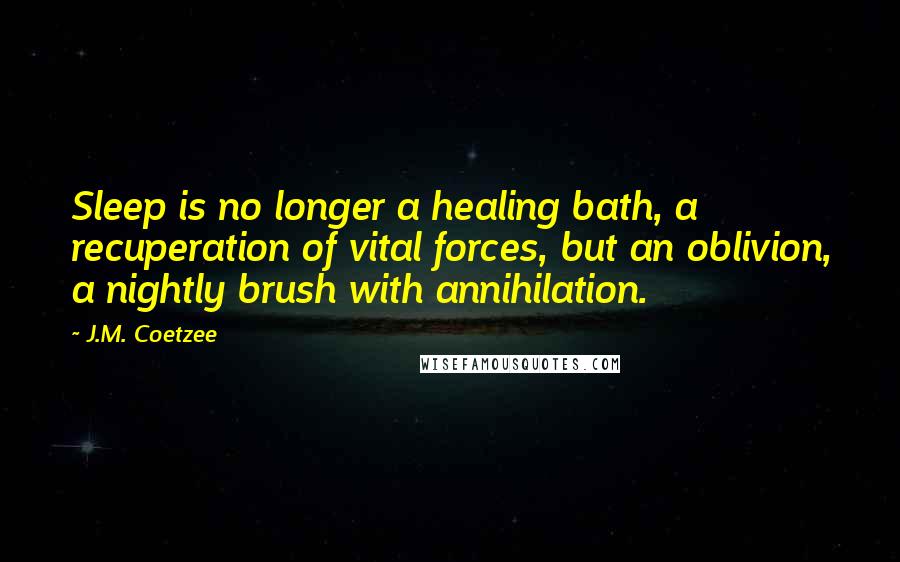 J.M. Coetzee Quotes: Sleep is no longer a healing bath, a recuperation of vital forces, but an oblivion, a nightly brush with annihilation.