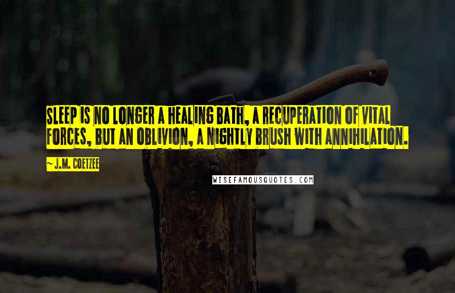 J.M. Coetzee Quotes: Sleep is no longer a healing bath, a recuperation of vital forces, but an oblivion, a nightly brush with annihilation.
