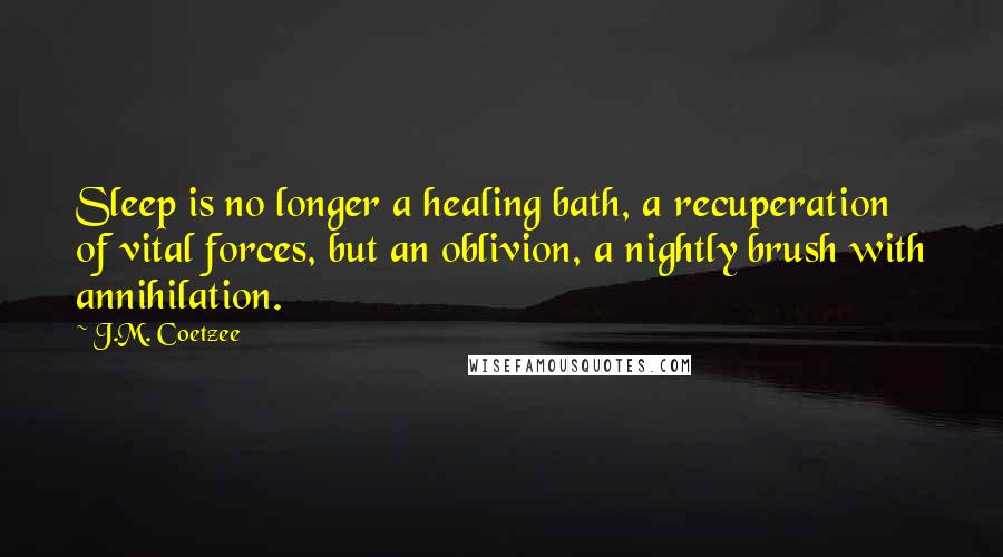 J.M. Coetzee Quotes: Sleep is no longer a healing bath, a recuperation of vital forces, but an oblivion, a nightly brush with annihilation.