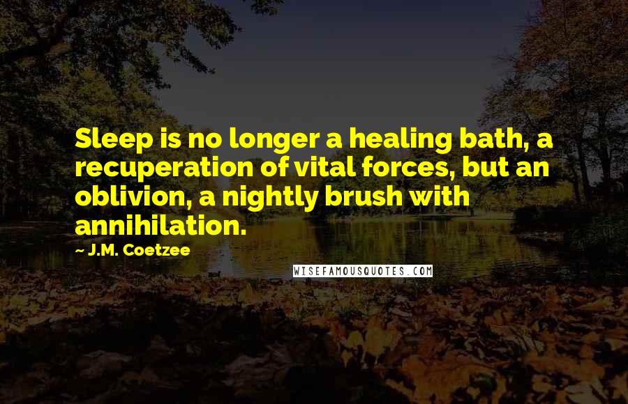 J.M. Coetzee Quotes: Sleep is no longer a healing bath, a recuperation of vital forces, but an oblivion, a nightly brush with annihilation.