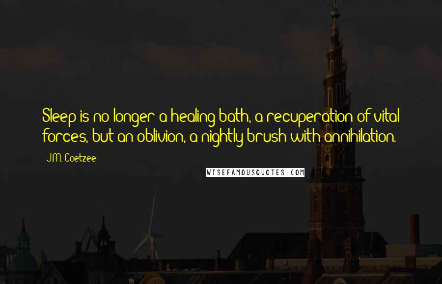 J.M. Coetzee Quotes: Sleep is no longer a healing bath, a recuperation of vital forces, but an oblivion, a nightly brush with annihilation.