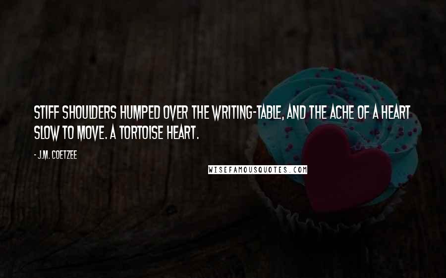 J.M. Coetzee Quotes: Stiff shoulders humped over the writing-table, and the ache of a heart slow to move. A tortoise heart.