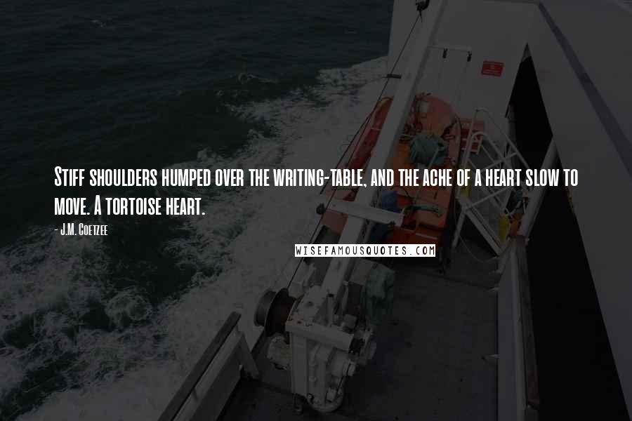 J.M. Coetzee Quotes: Stiff shoulders humped over the writing-table, and the ache of a heart slow to move. A tortoise heart.