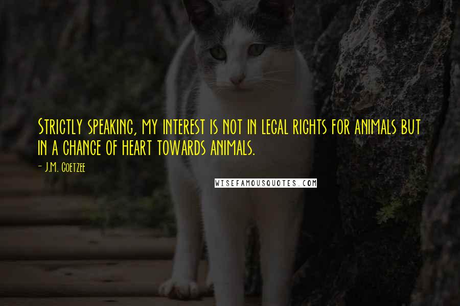 J.M. Coetzee Quotes: Strictly speaking, my interest is not in legal rights for animals but in a change of heart towards animals.