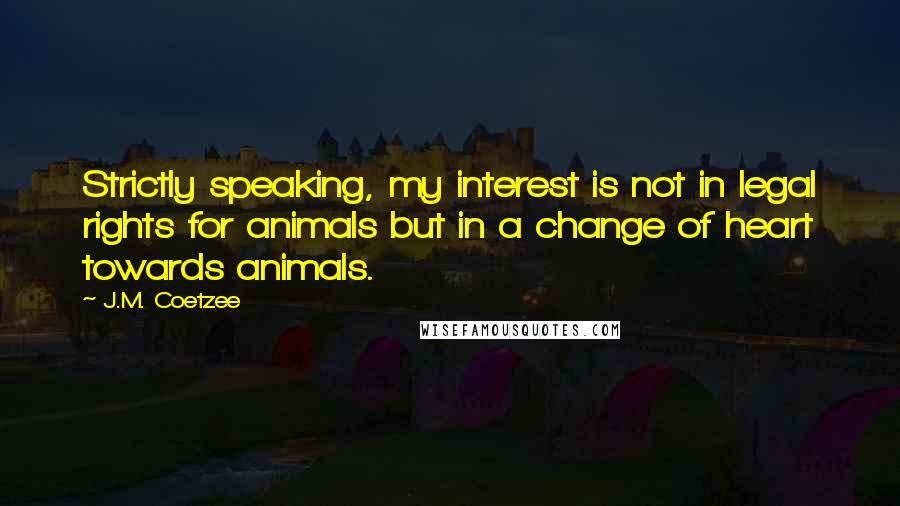 J.M. Coetzee Quotes: Strictly speaking, my interest is not in legal rights for animals but in a change of heart towards animals.