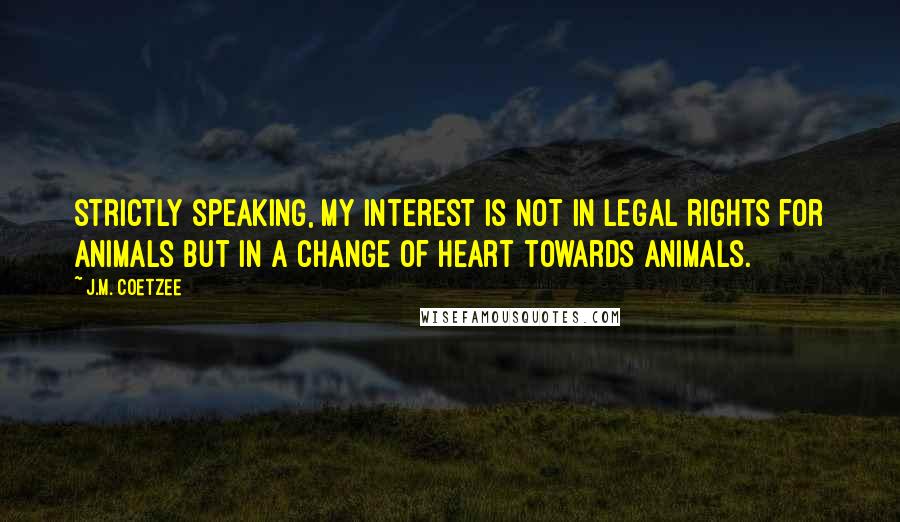 J.M. Coetzee Quotes: Strictly speaking, my interest is not in legal rights for animals but in a change of heart towards animals.