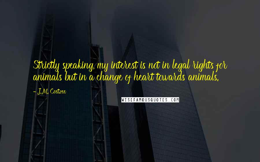 J.M. Coetzee Quotes: Strictly speaking, my interest is not in legal rights for animals but in a change of heart towards animals.