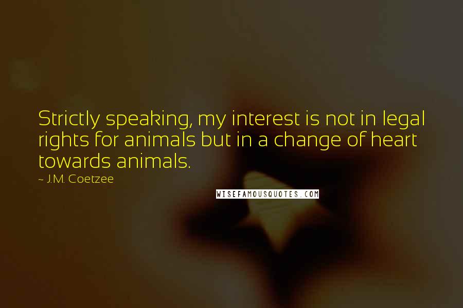 J.M. Coetzee Quotes: Strictly speaking, my interest is not in legal rights for animals but in a change of heart towards animals.